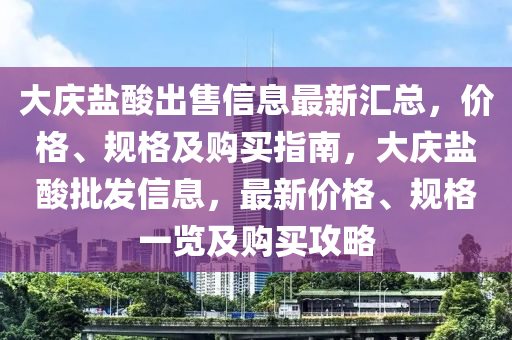 大慶鹽酸出售信息最新匯總，價格、規(guī)格及購買指南，大慶鹽酸批發(fā)信息，最新價格、規(guī)格一覽及購買攻略