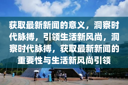 獲取最新新聞的意義，洞察時代脈搏，引領(lǐng)生活新風(fēng)尚，洞察時代脈搏，獲取最新新聞的重要性與生活新風(fēng)尚引領(lǐng)