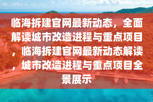 臨海拆建官網(wǎng)最新動態(tài)，全面解讀城市改造進程與重點項目，臨海拆建官網(wǎng)最新動態(tài)解讀，城市改造進程與重點項目全景展示