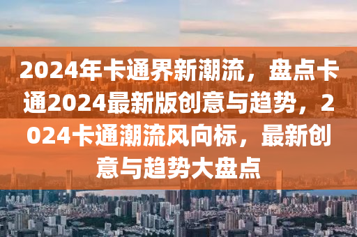 2024年卡通界新潮流，盤(pán)點(diǎn)卡通2024最新版創(chuàng)意與趨勢(shì)，2024卡通潮流風(fēng)向標(biāo)，最新創(chuàng)意與趨勢(shì)大盤(pán)點(diǎn)