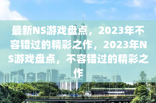 最新NS游戲盤點(diǎn)，2023年不容錯(cuò)過的精彩之作，2023年NS游戲盤點(diǎn)，不容錯(cuò)過的精彩之作