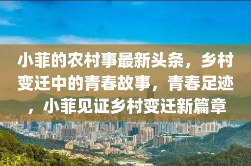 小菲的農(nóng)村事最新頭條，鄉(xiāng)村變遷中的青春故事，青春足跡，小菲見證鄉(xiāng)村變遷新篇章