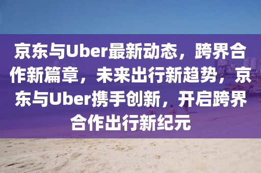 京東與Uber最新動態(tài)，跨界合作新篇章，未來出行新趨勢，京東與Uber攜手創(chuàng)新，開啟跨界合作出行新紀元