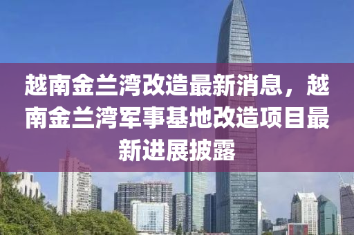 越南金蘭灣改造最新消息，越南金蘭灣軍事基地改造項目最新進展披露