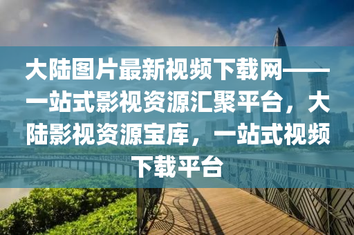 大陸圖片最新視頻下載網(wǎng)——一站式影視資源匯聚平臺，大陸影視資源寶庫，一站式視頻下載平臺