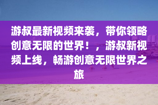 游叔最新視頻來襲，帶你領(lǐng)略創(chuàng)意無限的世界！，游叔新視頻上線，暢游創(chuàng)意無限世界之旅