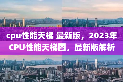 cpu性能天梯 最新版，2023年CPU性能天梯圖，最新版解析