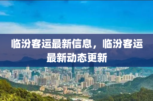 臨汾客運(yùn)最新信息，臨汾客運(yùn)最新動態(tài)更新