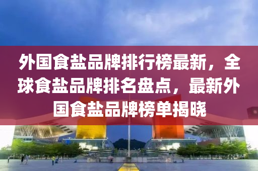 外國食鹽品牌排行榜最新，全球食鹽品牌排名盤點，最新外國食鹽品牌榜單揭曉