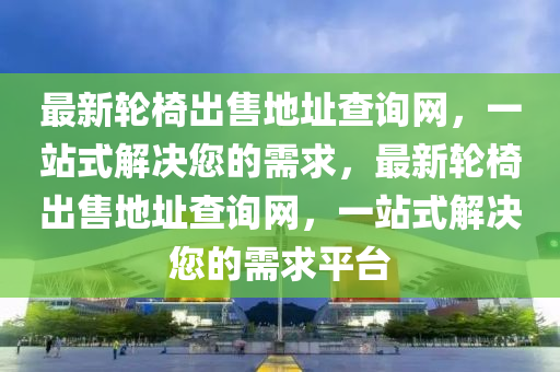 最新輪椅出售地址查詢(xún)網(wǎng)，一站式解決您的需求，最新輪椅出售地址查詢(xún)網(wǎng)，一站式解決您的需求平臺(tái)