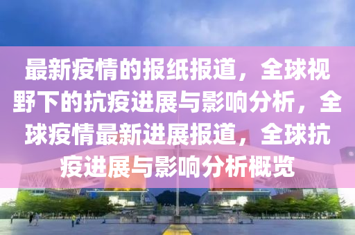 最新疫情的報紙報道，全球視野下的抗疫進展與影響分析，全球疫情最新進展報道，全球抗疫進展與影響分析概覽