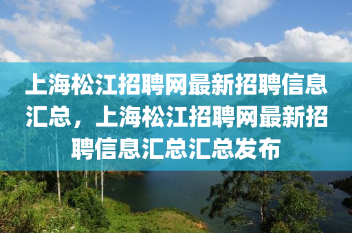 上海松江招聘網(wǎng)最新招聘信息匯總，上海松江招聘網(wǎng)最新招聘信息匯總匯總發(fā)布