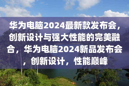 華為電腦2024最新款發(fā)布會，創(chuàng)新設(shè)計(jì)與強(qiáng)大性能的完美融合，華為電腦2024新品發(fā)布會，創(chuàng)新設(shè)計(jì)，性能巔峰