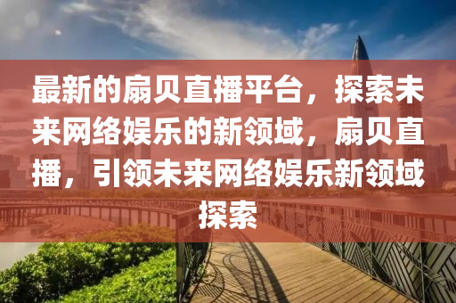 最新的扇貝直播平臺，探索未來網(wǎng)絡(luò)娛樂的新領(lǐng)域，扇貝直播，引領(lǐng)未來網(wǎng)絡(luò)娛樂新領(lǐng)域探索