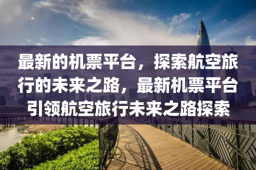 最新的機票平臺，探索航空旅行的未來之路，最新機票平臺引領(lǐng)航空旅行未來之路探索