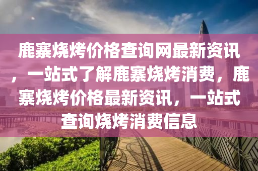 鹿寨燒烤價格查詢網最新資訊，一站式了解鹿寨燒烤消費，鹿寨燒烤價格最新資訊，一站式查詢燒烤消費信息