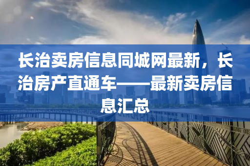 長治賣房信息同城網最新，長治房產直通車——最新賣房信息匯總