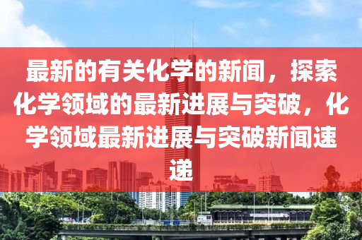 最新的有關化學的新聞，探索化學領域的最新進展與突破，化學領域最新進展與突破新聞速遞