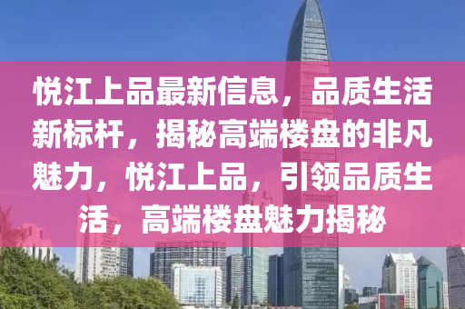 悅江上品最新信息，品質(zhì)生活新標(biāo)桿，揭秘高端樓盤的非凡魅力，悅江上品，引領(lǐng)品質(zhì)生活，高端樓盤魅力揭秘