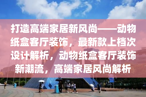 打造高端家居新風尚——動物紙盒客廳裝飾，最新款上檔次設計解析，動物紙盒客廳裝飾新潮流，高端家居風尚解析