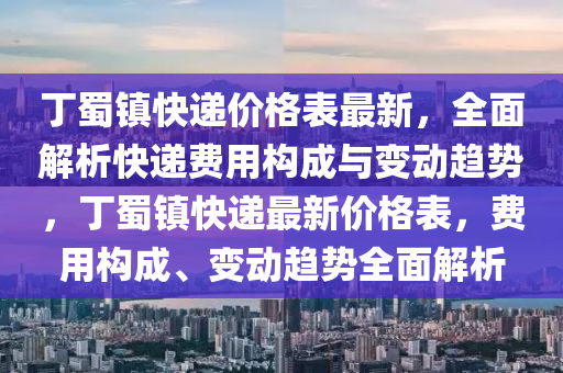 丁蜀鎮(zhèn)快遞價格表最新，全面解析快遞費用構(gòu)成與變動趨勢，丁蜀鎮(zhèn)快遞最新價格表，費用構(gòu)成、變動趨勢全面解析