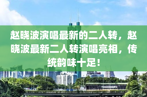 趙曉波演唱最新的二人轉(zhuǎn)，趙曉波最新二人轉(zhuǎn)演唱亮相，傳統(tǒng)韻味十足！