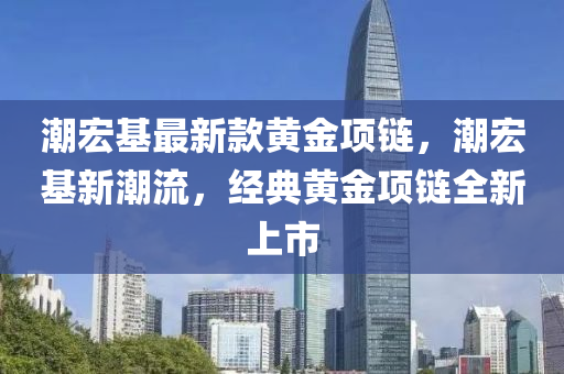 潮宏基最新款黃金項鏈，潮宏基新潮流，經(jīng)典黃金項鏈全新上市