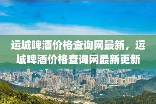 運城啤酒價格查詢網最新，運城啤酒價格查詢網最新更新