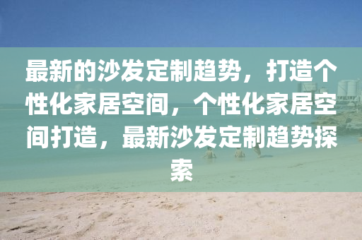 最新的沙發(fā)定制趨勢，打造個性化家居空間，個性化家居空間打造，最新沙發(fā)定制趨勢探索