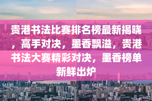 貴港書法比賽排名榜最新揭曉，高手對決，墨香飄溢，貴港書法大賽精彩對決，墨香榜單新鮮出爐