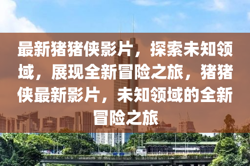 最新豬豬俠影片，探索未知領域，展現(xiàn)全新冒險之旅，豬豬俠最新影片，未知領域的全新冒險之旅