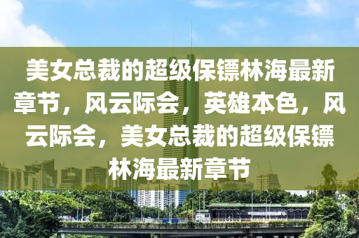 美女總裁的超級(jí)保鏢林海最新章節(jié)，風(fēng)云際會(huì)，英雄本色，風(fēng)云際會(huì)，美女總裁的超級(jí)保鏢林海最新章節(jié)