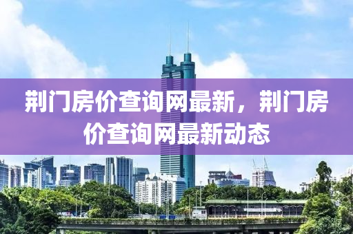 荊門房?jī)r(jià)查詢網(wǎng)最新，荊門房?jī)r(jià)查詢網(wǎng)最新動(dòng)態(tài)