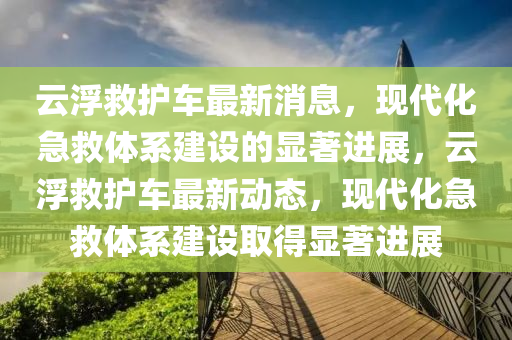 云浮救護車最新消息，現(xiàn)代化急救體系建設的顯著進展，云浮救護車最新動態(tài)，現(xiàn)代化急救體系建設取得顯著進展