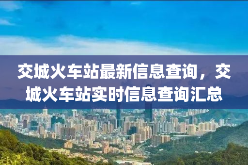 交城火車站最新信息查詢，交城火車站實時信息查詢匯總