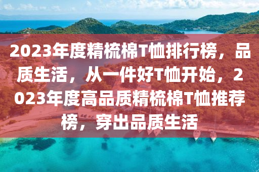 2023年度精梳棉T恤排行榜，品質(zhì)生活，從一件好T恤開始，2023年度高品質(zhì)精梳棉T恤推薦榜，穿出品質(zhì)生活