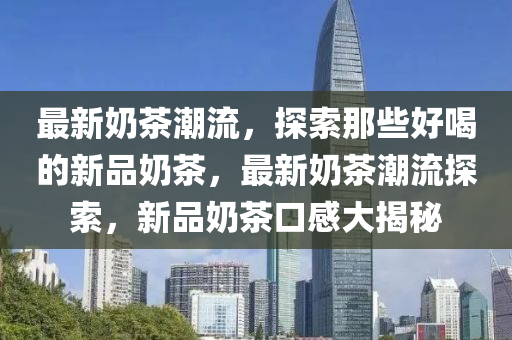 最新奶茶潮流，探索那些好喝的新品奶茶，最新奶茶潮流探索，新品奶茶口感大揭秘