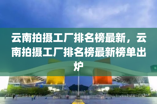 云南拍攝工廠排名榜最新，云南拍攝工廠排名榜最新榜單出爐