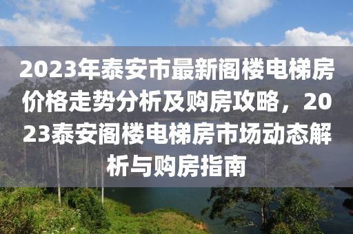 2023年泰安市最新閣樓電梯房價(jià)格走勢分析及購房攻略，2023泰安閣樓電梯房市場動態(tài)解析與購房指南