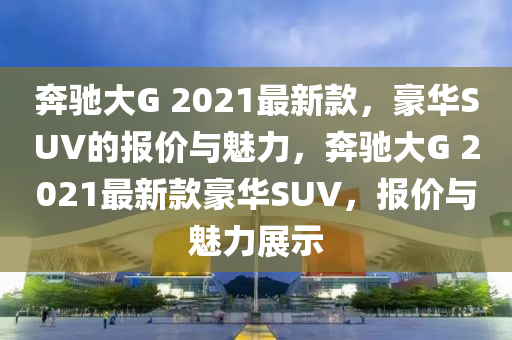 奔馳大G 2021最新款，豪華SUV的報(bào)價(jià)與魅力，奔馳大G 2021最新款豪華SUV，報(bào)價(jià)與魅力展示