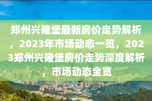 鄭州興隆堡最新房?jī)r(jià)走勢(shì)解析，2023年市場(chǎng)動(dòng)態(tài)一覽，2023鄭州興隆堡房?jī)r(jià)走勢(shì)深度解析，市場(chǎng)動(dòng)態(tài)全覽