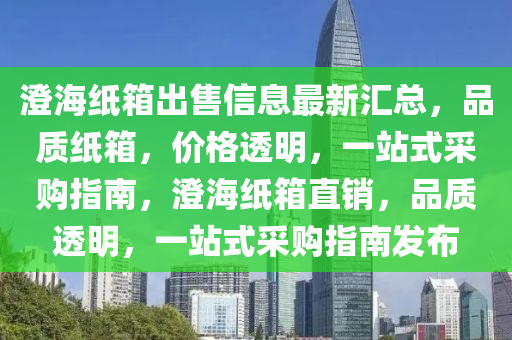 澄海紙箱出售信息最新匯總，品質(zhì)紙箱，價格透明，一站式采購指南，澄海紙箱直銷，品質(zhì)透明，一站式采購指南發(fā)布