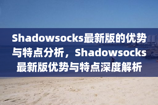 Shadowsocks最新版的優(yōu)勢與特點分析，Shadowsocks最新版優(yōu)勢與特點深度解析