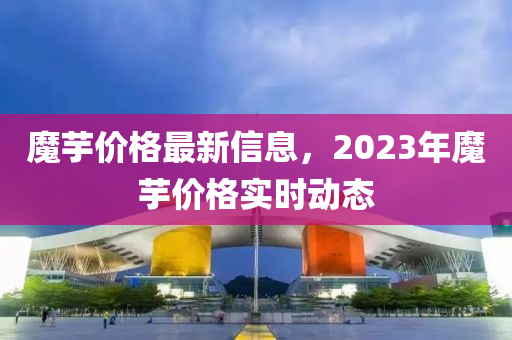 魔芋價格最新信息，2023年魔芋價格實時動態(tài)