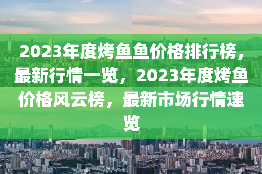 2023年度烤魚魚價格排行榜，最新行情一覽，2023年度烤魚價格風云榜，最新市場行情速覽