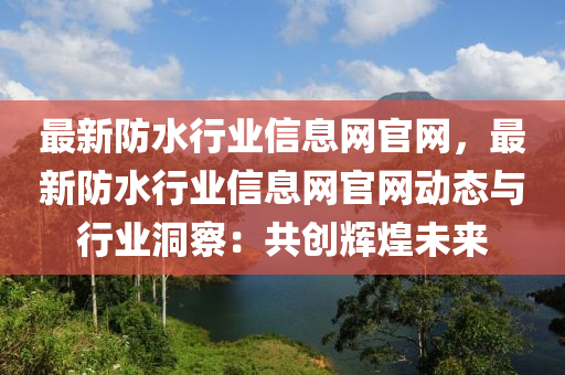 最新防水行業(yè)信息網(wǎng)官網(wǎng)，最新防水行業(yè)信息網(wǎng)官網(wǎng)動態(tài)與行業(yè)洞察：共創(chuàng)輝煌未來