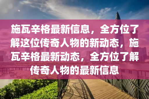 施瓦辛格最新信息，全方位了解這位傳奇人物的新動態(tài)，施瓦辛格最新動態(tài)，全方位了解傳奇人物的最新信息