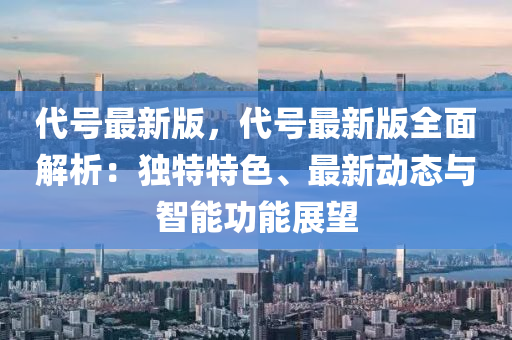 代號最新版，代號最新版全面解析：獨特特色、最新動態(tài)與智能功能展望