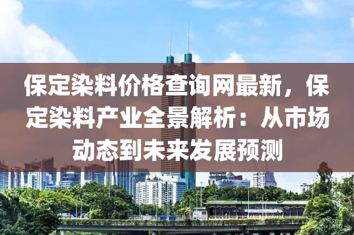 保定染料價格查詢網(wǎng)最新，保定染料產(chǎn)業(yè)全景解析：從市場動態(tài)到未來發(fā)展預(yù)測