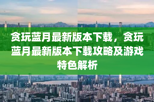 貪玩藍(lán)月最新版本下載，貪玩藍(lán)月最新版本下載攻略及游戲特色解析